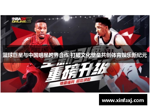 篮球巨星与中国明星跨界合作 打破文化壁垒共创体育娱乐新纪元