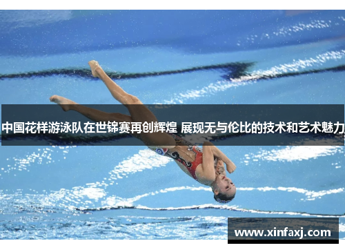 中国花样游泳队在世锦赛再创辉煌 展现无与伦比的技术和艺术魅力